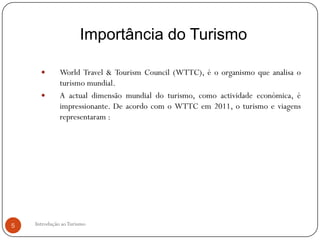 Importância do Turismo

             World Travel & Tourism Council (WTTC), é o organismo que analisa o
              turismo mundial.
             A actual dimensão mundial do turismo, como actividade económica, é
              impressionante. De acordo com o WTTC em 2011, o turismo e viagens
              representaram :




5   Introdução ao Turismo
 