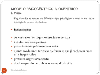 MODELO PSICOCÊNTRICO-ALOCÊNTRICO
     S. PLOG
         Plog classifica as pessoas em diferentes tipos psicológicos e constrói uma nova
         tipologia do carácter dos turistas.

      Psicocêntricos


      concentrados nos pequenos problemas pessoais
      inibidos, ansiosos, passivos
      pouco interesse pelo mundo exterior
      quanto aos destinos turísticos preferem os que já conhecem ou os
       mais frequentados
      preferem viagens organizadas
      destinos que não perturbem o seu modo de vida

56   Introdução ao Turismo
 