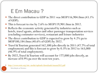E Em Macau ?
     The direct contribution to GDP in 2011 was MOP116,904.0mn (43.1%
        of GDP).
       This is forecast to rise by 2.6% to MOP119,901.0mn in 2012.
       Reflects the economic activity generated by industries such as
        hotels, travel agents, airlines and other passenger transportation services
        (excluding commuter services), restaurant and leisure industries
       The direct contribution to GDP is expected to grow by 4.2% pa to
        MOP180,184.0mn (40.6% of GDP) by 2022.
       Travel & Tourism generated 162,500 jobs directly in 2011 (47.7% of total
        employment) and this is forecast to grow by 0.3% in 2012 to 163,000
        (46.9% of total employment).
       By 2022, Travel & Tourism will account for 177,000 jobs directly, an
        increase of 0.9% pa over the next ten years.
       http://www.wttc.org/site_media/uploads/downloads/macau2012.pdf
7         Introdução ao Turismo
 