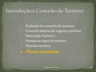 1.   Evolução do conceito de turismo
2.   Conceito básicos de viagem e turismo
3.   Motivação Turística
4.   Formas ou tipos de turismo
5.   Sistema turístico
6. Fluxo turístico


                Introdução ao Turismo       80
 