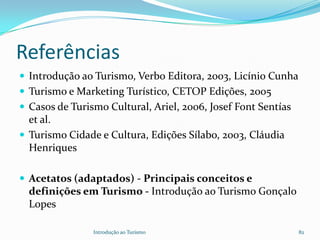 Referências
 Introdução ao Turismo, Verbo Editora, 2003, Licínio Cunha
 Turismo e Marketing Turístico, CETOP Edições, 2005
 Casos de Turismo Cultural, Ariel, 2006, Josef Font Sentías
  et al.
 Turismo Cidade e Cultura, Edições Sílabo, 2003, Cláudia
  Henriques

 Acetatos (adaptados) - Principais conceitos e
  definições em Turismo - Introdução ao Turismo Gonçalo
  Lopes

                Introdução ao Turismo                          82
 