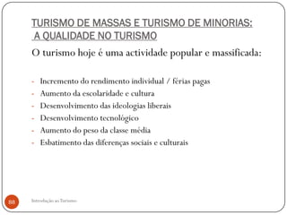 TURISMO DE MASSAS E TURISMO DE MINORIAS:
      A QUALIDADE NO TURISMO
     O turismo hoje é uma actividade popular e massificada:

     - Incremento do rendimento individual / férias pagas
     - Aumento da escolaridade e cultura
     - Desenvolvimento das ideologias liberais
     - Desenvolvimento tecnológico
     - Aumento do peso da classe média
     - Esbatimento das diferenças sociais e culturais




88   Introdução ao Turismo
 