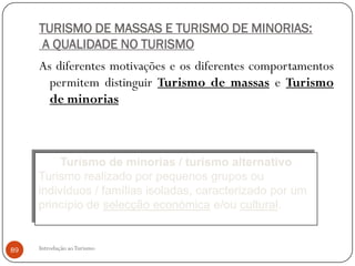 TURISMO DE MASSAS E TURISMO DE MINORIAS:
      A QUALIDADE NO TURISMO
     As diferentes motivações e os diferentes comportamentos
       permitem distinguir Turismo de massas e Turismo
       de minorias



          Turismo de minorias / turismo alternativo
     Turismo realizado por pequenos grupos ou
     indivíduos / famílias isoladas, caracterizado por um
     princípio de selecção económica e/ou cultural.


89   Introdução ao Turismo
 