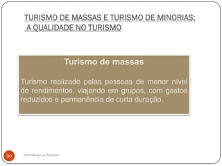 TURISMO DE MASSAS E TURISMO DE MINORIAS:
       A QUALIDADE NO TURISMO



                              Turismo de massas

     Turismo realizado pelas pessoas de menor nível
     de rendimentos, viajando em grupos, com gastos
     reduzidos e permanência de curta duração.




90    Introdução ao Turismo
 