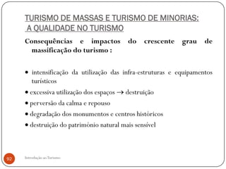 TURISMO DE MASSAS E TURISMO DE MINORIAS:
      A QUALIDADE NO TURISMO
     Consequências e impactos             do    crescente     grau    de
       massificação do turismo :

         intensificação da utilização das infra-estruturas e equipamentos
         turísticos
        excessiva utilização dos espaços destruição
        perversão da calma e repouso
        degradação dos monumentos e centros históricos
        destruição do património natural mais sensível



92   Introdução ao Turismo
 