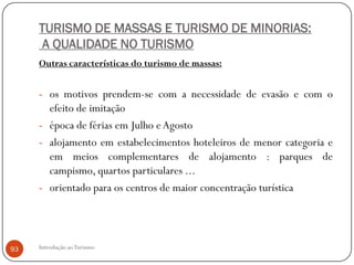 TURISMO DE MASSAS E TURISMO DE MINORIAS:
      A QUALIDADE NO TURISMO
     Outras características do turismo de massas:


     - os motivos prendem-se com a necessidade de evasão e com o
       efeito de imitação
     - época de férias em Julho e Agosto
     - alojamento em estabelecimentos hoteleiros de menor categoria e
       em meios complementares de alojamento : parques de
       campismo, quartos particulares ...
     - orientado para os centros de maior concentração turística




93   Introdução ao Turismo
 