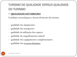 TURISMO DE QUALIDADE VERSUS QUALIDADE
     DO TURISMO
      QUALIDADE DO TURISMO
     Condição essencial para o desenvolvimento do turismo

     - qualidade dos alojamentos
     - qualidade dos transportes
     - qualidade da utilização dos espaços
     - qualidade do enquadramento natural
     - qualidade dos equipamentos complementares
     - qualidade dos recursos humanos



94   Introdução ao Turismo
 