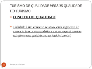 TURISMO DE QUALIDADE VERSUS QUALIDADE
     DO TURISMO
      CONCEITO DE QUALIDADE


      qualidade é um conceito relativo, cada segmento de
       mercado tem os seus padrões ( p.ex. um parque de campismo
       pode oferecer tanta qualidade como um hotel de 5 estrelas )




95   Introdução ao Turismo
 