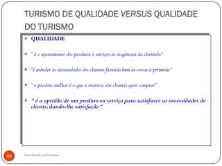 TURISMO DE QUALIDADE VERSUS QUALIDADE
     DO TURISMO
      QUALIDADE

      “ é o ajustamento dos produtos e serviços às exigências da clientela “

      “é atender às necessidades dos clientes fazendo bem as coisas à primeira “

      “ o produto melhor é o que a maioria dos clientes quer comprar”

      “ é a aptidão de um produto ou serviço para satisfazer as necessidades do
         cliente, dando-lhe satisfação “




96   Introdução ao Turismo
 
