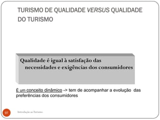 TURISMO DE QUALIDADE VERSUS QUALIDADE
     DO TURISMO




       Qualidade é igual à satisfação das
        necessidades e exigências dos consumidores


     É um conceito dinâmico -> tem de acompanhar a evolução das
     preferências dos consumidores


97   Introdução ao Turismo
 