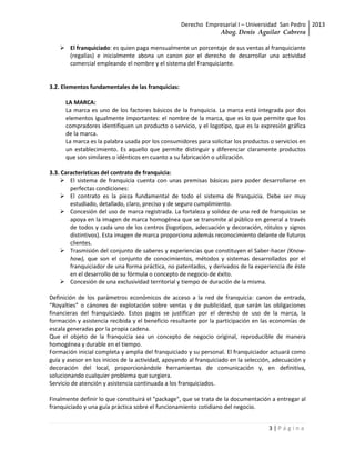 Derecho Empresarial I – Universidad San Pedro 2013
                                                               Abog. Denis Aguilar Cabrera

     El franquiciado: es quien paga mensualmente un porcentaje de sus ventas al franquiciante
      (regalías) e inicialmente abona un canon por el derecho de desarrollar una actividad
      comercial empleando el nombre y el sistema del Franquiciante.


3.2. Elementos fundamentales de las franquicias:

      LA MARCA:
      La marca es uno de los factores básicos de la franquicia. La marca está integrada por dos
      elementos igualmente importantes: el nombre de la marca, que es lo que permite que los
      compradores identifiquen un producto o servicio, y el logotipo, que es la expresión gráfica
      de la marca.
      La marca es la palabra usada por los consumidores para solicitar los productos o servicios en
      un establecimiento. Es aquello que permite distinguir y diferenciar claramente productos
      que son similares o idénticos en cuanto a su fabricación o utilización.

3.3. Características del contrato de franquicia:
     El sistema de franquicia cuenta con unas premisas básicas para poder desarrollarse en
        perfectas condiciones:
     El contrato es la pieza fundamental de todo el sistema de franquicia. Debe ser muy
        estudiado, detallado, claro, preciso y de seguro cumplimiento.
     Concesión del uso de marca registrada. La fortaleza y solidez de una red de franquicias se
        apoya en la imagen de marca homogénea que se transmite al público en general a través
        de todos y cada uno de los centros (logotipos, adecuación y decoración, rótulos y signos
        distintivos). Esta imagen de marca proporciona además reconocimiento delante de futuros
        clientes.
     Trasmisión del conjunto de saberes y experiencias que constituyen el Saber-hacer (Know-
        how), que son el conjunto de conocimientos, métodos y sistemas desarrollados por el
        franquiciador de una forma práctica, no patentados, y derivados de la experiencia de éste
        en el desarrollo de su fórmula o concepto de negocio de éxito.
     Concesión de una exclusividad territorial y tiempo de duración de la misma.

Definición de los parámetros económicos de acceso a la red de franquicia: canon de entrada,
“Royalties” o cánones de explotación sobre ventas y de publicidad, que serán las obligaciones
financieras del franquiciado. Estos pagos se justifican por el derecho de uso de la marca, la
formación y asistencia recibida y el beneficio resultante por la participación en las economías de
escala generadas por la propia cadena.
Que el objeto de la franquicia sea un concepto de negocio original, reproducible de manera
homogénea y durable en el tiempo.
Formación inicial completa y amplia del franquiciado y su personal. El franquiciador actuará como
guía y asesor en los inicios de la actividad, apoyando al franquiciado en la selección, adecuación y
decoración del local, proporcionándole herramientas de comunicación y, en definitiva,
solucionando cualquier problema que surgiera.
Servicio de atención y asistencia continuada a los franquiciados.

Finalmente definir lo que constituirá el "package", que se trata de la documentación a entregar al
franquiciado y una guía práctica sobre el funcionamiento cotidiano del negocio.


                                                                                     3|Página
 