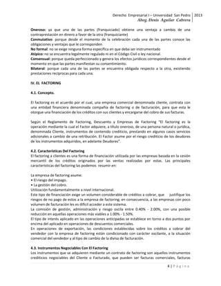 Derecho Empresarial I – Universidad San Pedro 2013
                                                              Abog. Denis Aguilar Cabrera

Oneroso: ya que una de las partes (franquiciado) obtiene una ventaja a cambio de una
contraprestación en dinero a favor de la otra (franquiciante)
Conmutativo: porque desde el momento de la celebración cada una de las partes conoce las
obligaciones y ventajas que le corresponden
No formal: no se exige ninguna forma específica en que deba ser instrumentado
Atípico: no se encuentra legalmente regulado ni en el Código Civil o ley nacional.
Consensual: porque queda perfeccionado y genera los efectos jurídicos correspondientes desde el
momento en que las partes manifiestan su consentimiento.
Bilateral: porque cada una de las partes se encuentra obligada respecto a la otra, existiendo
prestaciones recíprocas para cada una.

IV. EL FACTORING

4.1. Concepto.

El factoring es el acuerdo por el cual, una empresa comercial denominada cliente, contrata con
una entidad financiera denominada compañía de factoring o de facturación, para que esta le
otorgue una financiación de los créditos con sus clientes y encargarse del cobro de sus facturas.

Según el Reglamento de Factoring, Descuento y Empresas de Factoring “El factoring es la
operación mediante la cual el Factor adquiere, a título oneroso, de una persona natural o jurídica,
denominada Cliente, instrumentos de contenido crediticio, prestando en algunos casos servicios
adicionales a cambio de una retribución. El Factor asume por el riesgo crediticio de los deudores
de los instrumentos adquiridos, en adelante Deudores”.

4.2. Características Del Factoring
El factoring a clientes es una forma de financiación utilizada por las empresas basada en la cesión
mercantil de los créditos originados por las ventas realizadas por estas. Las principales
características del factoring las podemos resumir en:

La empresa de factoring asume:
• El riesgo del impago.
• La gestión del cobro.
Utilización fundamentalmente a nivel internacional.
Este tipo de financiación exige un volumen considerable de créditos a cobrar, que justifique los
riesgos de no pago de estos a la empresa de factoring; en consecuencia, a las empresas con poco
volumen de facturación les es difícil acceder a este sistema.
La comisión de gestión, administración y riesgo oscila entre 0.40% - 2.00%, con una posible
reducción en aquellas operaciones más viables a 1.00% - 1.50%.
El tipo de interés aplicado en las operaciones anticipadas se establece en torno a dos puntos por
encima del aplicado en operaciones de descuentos comerciales.
En operaciones de exportación, las condiciones establecidas sobre los créditos a cobrar del
vendedor con la empresa de factoring están condicionado con carácter oscilante, a la situación
comercial del vendedor y al tipo de cambio de la divisa de facturación.

4.3. Instrumentos Negociables Con El Factoring
Los instrumentos que se adquieren mediante un contrato de factoring son aquellos instrumentos
crediticios negociables del Cliente o Facturado, que pueden ser facturas comerciales, facturas

                                                                                    4|Página
 