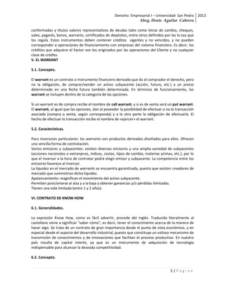 Derecho Empresarial I – Universidad San Pedro 2013
                                                               Abog. Denis Aguilar Cabrera

conformadas y títulos valores representativos de deudas tales como letras de cambio, cheques,
vales, pagarés, bonos, warrants, certificados de depósitos, entre otros definidos por las la Ley que
los regula. Estos instrumentos deben contener créditos vigentes y no vencidos, y no pueden
corresponder a operaciones de financiamiento con empresas del sistema financiero. Es decir, los
créditos que adquiere el Factor son los originados por las operaciones del Cliente y no cualquier
clase de crédito.
V. EL WARRANT

5.1. Concepto.

El warrant es un contrato o instrumento financiero derivado que da al comprador el derecho, pero
no la obligación, de comprar/vender un activo subyacente (acción, futuro, etc.) a un precio
determinado en una fecha futura también determinada. En términos de funcionamiento, los
warrant se incluyen dentro de la categoría de las opciones.

Si un warrant es de compra recibe el nombre de call warrant, y si es de venta será un put warrant.
El warrant, al igual que las opciones, dan al poseedor la posibilidad de efectuar o no la transacción
asociada (compra o venta, según corresponda) y a la otra parte la obligación de efectuarla. El
hecho de efectuar la transacción recibe el nombre de «ejercer» el warrant.

5.2. Características.

Para inversores particulares: los warrants son productos derivados diseñados para ellos. Ofrecen
una sencilla forma de contratación.
Varios emisores y subyacentes: existen diversos emisores y una amplia variedad de subyacentes
(acciones nacionales o extranjeras, índices, cestas, tipos de cambio, materias primas, etc.), por lo
que el inversor a la hora de contratar podrá elegir emisor y subyacente. La competencia entre los
emisores favorece al inversor.
La liquidez en el mercado de warrants se encuentra garantizada, puesto que existen creadores de
mercado que suministran dicha liquidez.
Apalancamiento: magnifican el movimiento del activo subyacente.
Permiten posicionarse al alza y a la baja y obtener ganancias y/o pérdidas ilimitadas.
Tienen una vida limitada (entre 1 y 2 años).

VI. CONTRATO DE KNOW-HOW

6.1. Generalidades.

La expresión Know How, como es fácil advertir, procede del inglés. Traducida literalmente al
castellano viene a significar "saber cómo", es decir, tener el conocimiento acerca de la manera de
hacer algo. Se trata de un contrato de gran importancia desde el punto de vista económico, y en
especial desde el aspecto del desarrollo industrial, puesto que constituye un valioso mecanismo de
transmisión de conocimientos y de innovaciones que facilitan el proceso productivo. En nuestro
país resulta de capital interés, ya que es un instrumento de adquisición de tecnología
indispensable para alcanzar la deseada competitividad.

6.2. Concepto.


                                                                                      5|Página
 