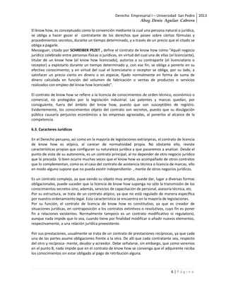Derecho Empresarial I – Universidad San Pedro 2013
                                                                 Abog. Denis Aguilar Cabrera

El know how, es conceptuado como la convención mediante la cual una persona natural o jurídica,
se obliga a hacer gozar al contratante de los derechos que posee sobre ciertas fórmulas y
procedimientos secretos, durante un tiempo determinado, y a través de un precio que el citado se
obliga a pagarle.
Messeguer, citado por SCHREIBER PEZET , define el contrato de know how como "Aquél negocio
jurídico celebrado entre personas físicas o jurídicas, en virtud del cual una de ellas (el licenciante),
titular de un know how (el know how licenciado), autoriza a su contraparte (el licenciatario o
receptor) a explotarlo durante un tiempo determinado y, con ese fin, se obliga a ponerlo en su
efectivo conocimiento; y en virtud del cual el licenciatario o receptor se obliga, por su lado, a
satisfacer un precio cierto en dinero o en especie, fijado normalmente en forma de suma de
dinero calculada en función del volumen de fabricación o ventas de productos o servicios
realizados con empleo del know how licenciado".

El contrato de know how se refiere a la licencia de conocimientos de orden técnico, económico o
comercial, no protegidos por la legislación industrial. Las patentes y marcas quedan, por
consiguiente, fuera del ámbito del know how, puesto que son susceptibles de registro.
Evidentemente, los conocimientos objeto del contrato son secretos, puesto que su divulgación
pública causaría perjuicios económicos a las empresas agraviadas, al ponerlos al alcance de la
competencia.

6.3. Caracteres Jurídicos

En el Derecho peruano, así como en la mayoría de legislaciones extranjeras, el contrato de licencia
de know how es atípico, al carecer de normatividad propia. No obstante ello, reviste
características propias que configuran su naturaleza jurídica y que pasaremos a analizar. Desde el
punto de vista de su autonomía, es un contrato principal, al no depender de otro negocio jurídico
que le preceda. Si bien ocurre muchas veces que el know how va acompañado de otros contratos
que lo complementan, como es el caso del contrato de asistencia técnica o licencia de marcas, ello
en modo alguno supone que no pueda existir independiente- , mente de otros negocios jurídicos.

Es un contrato complejo, ya que siendo su objeto muy amplio, puede dar, lugar a diversas formas
obligacionales, puede suceder que la licencia de know how suponga no sólo la transmisión de los
conocimientos secretos sino, además, servicios de capacitación de personal, asesoría técnica, etc.
Por su estructura, se trata de un contrato atípico, ya que no está regulado de manera específica
por nuestro ordenamiento legal. Esta característica se encuentra en la mayoría de legislaciones.
Por su función, el contrato de licencia de know how es constitutivo, ya que es creador de
situaciones jurídicas, en contraposición a los contratos extintivos o resolutivos, cuyo fin es poner
fin a relaciones existentes. Normalmente tampoco es un contrato modificativo ni regulatorio,
aunque nada impide que lo sea, cuando tiene por finalidad modificar o añadir nuevos elementos,
respectivamente, a una relación jurídica preexistente.

Por sus prestaciones, usualmente se trata de un contrato de prestaciones recíprocas, ya que cada
una de las partes asume obligaciones frente a la otra. De allí que cada contratante sea, respecto
del otro y recíproca- mente, deudor y acreedor. Debe señalarse, sin embargo, que como veremos
en el punto 8, nada impide que en el contrato de know how se convenga que el adquirente reciba
los conocimientos sin estar obligado al pago de retribución alguna.



                                                                                         6|Página
 