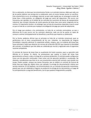 Derecho Empresarial I – Universidad San Pedro 2013
                                                              Abog. Denis Aguilar Cabrera

Por su valoración, es claro que nos encontramos frente a un contrato oneroso, dado que cada una
de las partes obtiene una ventaja de su celebración, pero al mismo tiempo asume un sacrificio.
Esta característica no es, sin embargo, esencial, ya que nada impide que se convenga la cesión de
know how a título gratuito, sin obligación de pago por parte del adquirente. Ello ocurre con
frecuencia, por ejemplo, en el ámbito de los contratos de suministro de bienes de equipamiento
industrial, que incluyen cláusulas de cesión gratuita de know how como parte integrante de los
mismos. Es importante recalcar, sin embargo, que se trata de situaciones especiales y que lo usual
es que se trate de un contrato que implique una obligación de pago por parte del adquirente.

Por el riesgo que produce a los contratantes, se trata de un contrato conmutativo, ya que a
diferencia de lo que ocurre con los contratos aleatorios, cada una de las partes es capaz de
conocer o estimar anticipadamente los beneficios y sacrificios que importa su celebración.

Por su forma, podemos afirmar que en principio se trata de un contrato consensual, pues se
perfecciona con el mero consentimiento de los con- tratantes, no requiriendo de ninguna
formalidad o requisito adicional. Es importante señalar, empero, que si el cedente del know how
fuese extranjero, habrá que observar las normas de la Decisión NQ 291 que imponen la literalidad
del contrato, al establecer que éste deba ser celebrado por escrito y registrado ante el organismo
nacional competente.

El contrato de licencia de know how es usualmente de tracto sucesivo, pues su ejecución está
diferida en el tiempo. En efecto, las prestaciones que supone la cesión del know how
generalmente se llevan a cabo a lo largo de un proceso productivo. El contrato puede configurarse
como uno de ejecución continuada o bien como uno de ejecución periódica o escalonada. No
obstante, consideramos que ésta no es una característica esencial del contrato cuyo estudio nos
ocupa. Puede suceder, aunque sea menos frecuente, que se celebre un contrato de licencia de
know how que tenga por objeto único, por ejemplo, la entrega de documentación relativa aun
secreto industrial. En tal hipótesis, nos encontraríamos con un contrato de ejecución instantánea,
puesto que una vez celebrado el negocio se produciría la entrega de los documentos y el pago de
la contraprestación a cargo del beneficiario, con lo que quedaría íntegramente cumplido.




                                                                                   7|Página
 