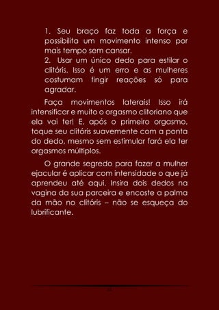 52
1. Seu braço faz toda a força e
possibilita um movimento intenso por
mais tempo sem cansar.
2. Usar um único dedo para estilar o
clitóris. Isso é um erro e as mulheres
costumam fingir reações só para
agradar.
Faça movimentos laterais! Isso irá
intensificar e muito o orgasmo clitoriano que
ela vai ter! E, após o primeiro orgasmo,
toque seu clitóris suavemente com a ponta
do dedo, mesmo sem estimular fará ela ter
orgasmos múltiplos.
O grande segredo para fazer a mulher
ejacular é aplicar com intensidade o que já
aprendeu até aqui. Insira dois dedos na
vagina da sua parceira e encoste a palma
da mão no clitóris – não se esqueça do
lubrificante.
 