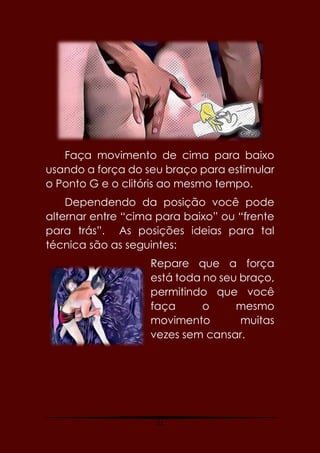 53
Faça movimento de cima para baixo
usando a força do seu braço para estimular
o Ponto G e o clitóris ao mesmo tempo.
Dependendo da posição você pode
alternar entre “cima para baixo” ou “frente
para trás”. As posições ideias para tal
técnica são as seguintes:
Repare que a força
está toda no seu braço,
permitindo que você
faça o mesmo
movimento muitas
vezes sem cansar.
 