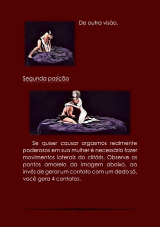 54
De outra visão.
Segunda posição
Se quiser causar orgasmos realmente
poderosos em sua mulher é necessário fazer
movimentos laterais do clitóris. Observe os
pontos amarelo da imagem abaixo, ao
invés de gerar um contato com um dedo só,
você gera 4 contatos.
 