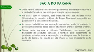 O rio Paraná percorre cerca de 800 quilômetros em território nacional e
a bacia do Paraná é a que mais gera energia elétrica no país.
Na divisa com o Paraguai, está instalada uma das maiores usinas
hidrelétricas do mundo, a Usina de Itaipu Binacional, construída em
parceria com o país vizinho (Paraguai).
As usinas hidrelétricas em operação aproveitam mais da metade do
potencial hidrelétrico dessa bacia e abastecem grandes centros urbanos.
Nessa bacia funciona a hidrovia Tietê-Paraná, responsável pelo
transporte de produtos agrícolas e também pelo escoamento de
produtos voltados para a exportação, que chegam mais facilmente ao
porto de Santos, no estado de São Paulo, o mais importante porto
brasileiro
Professor Henry
 