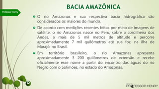 O rio Amazonas e sua respectiva bacia hidrográfica são
considerados os maiores do mundo.
De acordo com medições recentes feitas por meio de imagens de
satélite, o rio Amazonas nasce no Peru, sobre a cordilheira dos
Andes, a mais de 5 mil metros de altitude e percorre
aproximadamente 7 mil quilômetros até sua foz, na ilha de
Marajó, no Brasil.
Em território brasileiro, o rio Amazonas apresenta
aproximadamente 3 200 quilômetros de extensão e recebe
oficialmente esse nome a partir do encontro das águas do rio
Negro com o Solimões, no estado do Amazonas.
Professor Henry
 