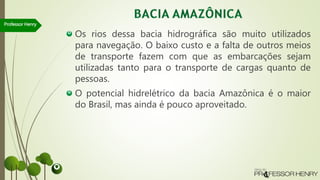 Os rios dessa bacia hidrográfica são muito utilizados
para navegação. O baixo custo e a falta de outros meios
de transporte fazem com que as embarcações sejam
utilizadas tanto para o transporte de cargas quanto de
pessoas.
O potencial hidrelétrico da bacia Amazônica é o maior
do Brasil, mas ainda é pouco aproveitado.
Professor Henry
 