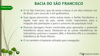 O rio São Francisco, que dá nome à bacia, é um dois maiores rios
do Brasil, com cerca de 3 mil quilômetros.
Suas águas percorrem, entre outras áreas, o Sertão Nordestino, a
região mais seca do país, sendo muito importantes para a
irrigação das plantações e para o consumo da população local.
Diversas barragens foram construídas para aproveitar o potencial
hidrelétrico dessa bacia. Destacam-se as usinas hidrelétricas de
Sobradinho, próxima a Juazeiro (BA), e Petrolina (PE) e o complexo
hidrelétrico de Paulo Afonso.
O rio também é bastante utilizado para navegação.
Professor Henry
 