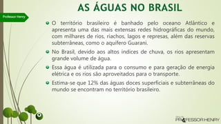 O território brasileiro é banhado pelo oceano Atlântico e
apresenta uma das mais extensas redes hidrográficas do mundo,
com milhares de rios, riachos, lagos e represas, além das reservas
subterrâneas, como o aquífero Guarani.
No Brasil, devido aos altos índices de chuva, os rios apresentam
grande volume de água.
Essa água é utilizada para o consumo e para geração de energia
elétrica e os rios são aproveitados para o transporte.
Estima-se que 12% das águas doces superficiais e subterrâneas do
mundo se encontram no território brasileiro.
Professor Henry
 