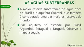 A maior reserva subterrânea de água doce
do Brasil é o aquífero Guarani, que também
é considerado uma das maiores reservas do
mundo.
Esse aquífero se estende por Brasil,
Argentina, Paraguai e Uruguai. Observe o
mapa a seguir.
Professor Henry
 