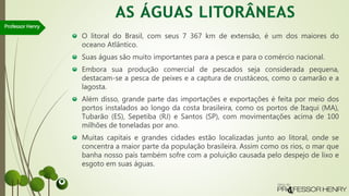 O litoral do Brasil, com seus 7 367 km de extensão, é um dos maiores do
oceano Atlântico.
Suas águas são muito importantes para a pesca e para o comércio nacional.
Embora sua produção comercial de pescados seja considerada pequena,
destacam-se a pesca de peixes e a captura de crustáceos, como o camarão e a
lagosta.
Além disso, grande parte das importações e exportações é feita por meio dos
portos instalados ao longo da costa brasileira, como os portos de Itaqui (MA),
Tubarão (ES), Sepetiba (RJ) e Santos (SP), com movimentações acima de 100
milhões de toneladas por ano.
Muitas capitais e grandes cidades estão localizadas junto ao litoral, onde se
concentra a maior parte da população brasileira. Assim como os rios, o mar que
banha nosso país também sofre com a poluição causada pelo despejo de lixo e
esgoto em suas águas.
Professor Henry
 