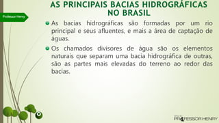 As bacias hidrográficas são formadas por um rio
principal e seus afluentes, e mais a área de captação de
águas.
Os chamados divisores de água são os elementos
naturais que separam uma bacia hidrográfica de outras,
são as partes mais elevadas do terreno ao redor das
bacias.
Professor Henry
 