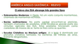 O relevo dos EUA abrange três grandes tipos
 Dobramentos Modernos: A Oeste, há um vasto conjunto montanhoso,
chamado de montanhas rochosas.
 Bacias sedimentares: Na parte central encontram-se planícies,
também chamadas de pradarias, onde localiza-se grande parte dos
cinturões agrícolas dos EUA. Estas pradarias funcionam como
corredores de massas de ar, tanto as frias como as quentes.
 Escudos Cristalinos ou Maciços antigos: Já o leste é dominado por
planaltos cristalinos formados há centenas de milhões de anos,
bastante desgastados.
Professor Claudio Henrique (Henry)
 