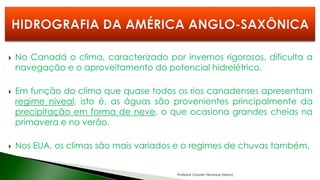  No Canadá o clima, caracterizado por invernos rigorosos, dificulta a
navegação e o aproveitamento do potencial hidrelétrico.
 Em função do clima que quase todos os rios canadenses apresentam
regime niveal, isto é, as águas são provenientes principalmente da
precipitação em forma de neve, o que ocasiona grandes cheias na
primavera e no verão.
 Nos EUA, os climas são mais variados e o regimes de chuvas também.
Professor Claudio Henrique (Henry)
 