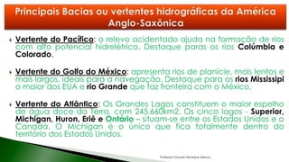  Vertente do Pacífico: o relevo acidentado ajuda na formação de rios
com alto potencial hidrelétrico. Destaque paras os rios Colúmbia e
Colorado.
 Vertente do Golfo do México: apresenta rios de planície, mais lentos e
mais largos, ideais para a navegação. Destaque para os rios Mississipi
o maior dos EUA e rio Grande que faz fronteira com o México.
 Vertente do Atlântico: Os Grandes Lagos constituem o maior espelho
de água doce da Terra, com 245.660km2. Os cinco lagos - Superior,
Michigan, Huron, Eriê e Ontário – situam-se entre os Estados Unidos e o
Canadá. O Michigan é o único que fica totalmente dentro do
território dos Estados Unidos.
Professor Claudio Henrique (Henry)
 