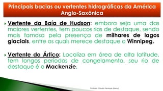  Vertente da Baía de Hudson: embora seja uma das
maiores vertentes, tem poucos rios de destaque, sendo
mais famosa pela presença de milhares de lagos
glaciais, entre os quais merece destaque o Winnipeg.
 Vertente do Ártico: Localiza em área de alta latitude,
tem longos períodos de congelamento, seu rio de
destaque é o Mackenzie.
Principais bacias ou vertentes hidrográficas da América
Anglo-Saxônica
Professor Claudio Henrique (Henry)
 