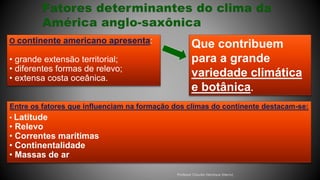 O continente americano apresenta:
• grande extensão territorial;
• diferentes formas de relevo;
• extensa costa oceânica.
Entre os fatores que influenciam na formação dos climas do continente destacam-se:
• Latitude
• Relevo
• Correntes marítimas
• Continentalidade
• Massas de ar
Que contribuem
para a grande
variedade climática
e botânica.
Professor Claudio Henrique (Henry)
 