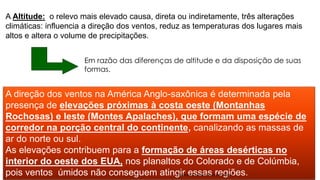 A direção dos ventos na América Anglo-saxônica é determinada pela
presença de elevações próximas à costa oeste (Montanhas
Rochosas) e leste (Montes Apalaches), que formam uma espécie de
corredor na porção central do continente, canalizando as massas de
ar do norte ou sul.
As elevações contribuem para a formação de áreas desérticas no
interior do oeste dos EUA, nos planaltos do Colorado e de Colúmbia,
pois ventos úmidos não conseguem atingir essas regiões.
A Altitude: o relevo mais elevado causa, direta ou indiretamente, três alterações
climáticas: influencia a direção dos ventos, reduz as temperaturas dos lugares mais
altos e altera o volume de precipitações.
Em razão das diferenças de altitude e da disposição de suas
formas.
Professor Claudio Henrique (Henry)
 