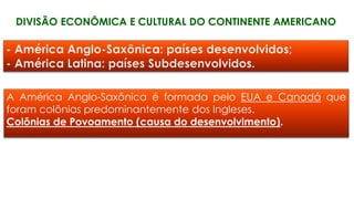 DIVISÃO ECONÔMICA E CULTURAL DO CONTINENTE AMERICANO
A América Anglo-Saxônica é formada pelo EUA e Canadá que
foram colônias predominantemente dos Ingleses.
Colônias de Povoamento (causa do desenvolvimento).
 