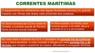 O aquecimento ou esfriamento das águas litorâneas provoca um grande
impacto nos climas das áreas mais próximas dos oceanos.
No litoral noroeste dos EUA e oeste do
Canadá, a corrente quente do Pacífico
Norte provoca chuvas intensas.
No litoral sudeste, na Flórida, outra
corrente quente, a do Golfo, eleva a
umidade do ar e a pluviosidade.
Na costa oeste e sudoeste dos EUA, a passagem da corrente fria da Califórnia
torna o litoral semiárido. A costa nordeste é atingida por outra corrente fria, a do
labrador que congela a superfície do oceano, dificultando a navegação litorânea.
Professor Claudio Henrique (Henry)
 