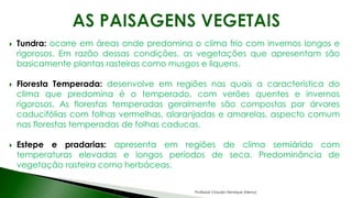  Tundra: ocorre em áreas onde predomina o clima frio com invernos longos e
rigorosos. Em razão dessas condições, as vegetações que apresentam são
basicamente plantas rasteiras como musgos e liquens.
 Floresta Temperada: desenvolve em regiões nas quais a característica do
clima que predomina é o temperado, com verões quentes e invernos
rigorosos. As florestas temperadas geralmente são compostas por árvores
caducifólias com folhas vermelhas, alaranjadas e amarelas, aspecto comum
nas florestas temperadas de folhas caducas.
 Estepe e pradarias: apresenta em regiões de clima semiárido com
temperaturas elevadas e longos períodos de seca. Predominância de
vegetação rasteira como herbáceas.
Professor Claudio Henrique (Henry)
 