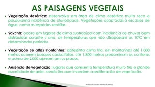  Vegetação desértica: desenvolve em área de clima desértico muito seco e
pouquíssima incidência de pluviosidade. Vegetações adaptadas à escassez de
água, como as espécies xerófilas.
 Savana: ocorre em lugares de clima subtropical com incidência de chuvas bem
distribuídas durante o ano, de temperaturas que não ultrapassam os 10ºC em
determinados períodos.
 Vegetação de altas montanhas: apresenta clima frio, em montanhas até 1.000
metros ocorrem bosques caducifólios, até 1.800 metros predominam as coníferas
e acima de 2.000 apresentam os prados.
 Ausência de vegetação: lugares que apresenta temperatura muito fria e grande
quantidade de gelo, condições que impedem a proliferação de vegetação.
Professor Claudio Henrique (Henry)
 