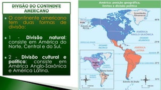 O continente americano
tem duas formas de
divisão:
1 - Divisão natural:
consiste em América do
Norte, Central e do Sul.
2 - Divisão cultural e
política: consiste em
América Anglo-Saxônica
e América Latina.
 