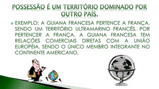 EXEMPLO: A GUIANA FRANCESA PERTENCE A FRANÇA,
SENDO UM TERRITÓRIO ULTRAMARINO FRANCÊS. POR
PERTENCER A FRANÇA, A GUIANA FRANCESA TEM
RELAÇÕES COMERCIAIS DIRETAS COM A UNIÃO
EUROPÉIA, SENDO O ÚNICO MEMBRO INTEGRANTE NO
CONTINENTE AMERICANO.
 