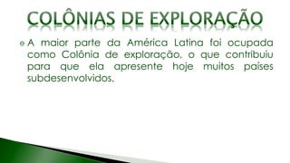 A maior parte da América Latina foi ocupada
como Colônia de exploração, o que contribuiu
para que ela apresente hoje muitos países
subdesenvolvidos.
 