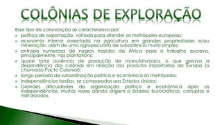 Esse tipo de colonização se caracterizava por:
política de exportação, voltada para atender as metrópoles europeias;
economia interna assentada na agricultura em grandes propriedades e/ou
mineração, além de uma agropecuária de subsistência muito simples;
entrada numerosa de negros trazidos da África para o trabalho escravo,
principalmente, nas plantations;
quase total ausência de produção de manufaturados, o que gerava a
dependência das colônias em relação aos produtos importados da Europa (o
chamado Pacto Colonial);
longo período de subordinação política e econômica às metrópoles;
independências tardias, se comparadas aos Estados Unidos;
Grandes dificuldades de organização política e econômica após as
independências, muitas vezes dando origem a Estados burocráticos, corruptos e
militarizados.
 
