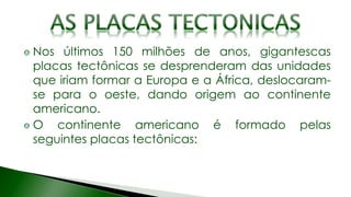 Nos últimos 150 milhões de anos, gigantescas
placas tectônicas se desprenderam das unidades
que iriam formar a Europa e a África, deslocaram-
se para o oeste, dando origem ao continente
americano.
O continente americano é formado pelas
seguintes placas tectônicas:
 