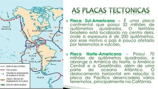 Placa Sul-Americana – É uma placa
continental que possui 32 milhões de
quilômetros quadrados. O território
brasileiro está localizado no centro dela,
onde a espessura é de 200 quilômetros,
por esse motivo o país é pouco afetado
por terremotos e vulcões.
Placa Norte-Americana – Possui 70
milhões de quilômetros quadrados, e
abrange a América do Norte, a América
Central e a Groelândia, além de uma
parte do oceano Atlântico. O
deslocamento horizontal em relação à
placa do Pacífico desencadeia vários
terremotos, principalmente na Califórnia.
 