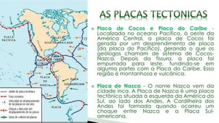 Placa de Cocos e Placa do Caribe -
Localizada no oceano Pacífico, à oeste da
América Central, a placa de Cocos foi
gerada por um desprendimento de placa
(da placa do Pacífico), gerando o que os
geólogos chamam de sistema de Cocos-
Nazca. Depois da fissura, a placa foi
empurrada para leste, fundindo-se em
alguma partes com a Placa do Caribe. Essa
região é montanhosa e vulcânica.
Placa de Nazca - O nome Nazca vem da
cidade inca. A Placa de Nazca é uma placa
tectônica situada à esquerda da América do
Sul, ao lado dos Andes. A Cordilheira dos
Andes foi formada quando ocorreu um
choque entre Nazca e a Placa Sul-
americana.
 