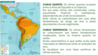 CLIMAS QUENTES: Os climas quentes ocorrem
entre a linha do Equador e os trópicos.
Por isso estes climas são conhecidos como:
equatoriais, tropicais e subtropicais,
dependendo de onde se localizarem.
Estes climas se caracterizam por suas altas
temperaturas ao longo do ano e pelas
abundantes chuvas registradas.
CLIMAS TEMPERADOS: Os climas temperados
se caracterizam por terem temperaturas
moderadas, tanto no inverno quanto no
verão.
Outra característica é que estão muito bem
marcadas as diferenças entre as estações do
ano.
Se localizam em uma faixa continua de
climas quentes.
 