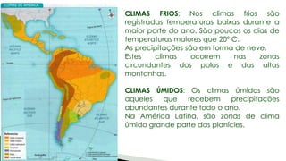 CLIMAS FRIOS: Nos climas frios são
registradas temperaturas baixas durante a
maior parte do ano. São poucos os dias de
temperaturas maiores que 20º C.
As precipitações são em forma de neve.
Estes climas ocorrem nas zonas
circundantes dos polos e das altas
montanhas.
CLIMAS ÚMIDOS: Os climas úmidos são
aqueles que recebem precipitações
abundantes durante todo o ano.
Na América Latina, são zonas de clima
úmido grande parte das planícies.
 