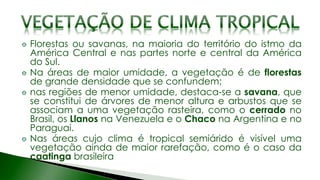 Florestas ou savanas, na maioria do território do istmo da
América Central e nas partes norte e central da América
do Sul.
Na áreas de maior umidade, a vegetação é de florestas
de grande densidade que se confundem;
nas regiões de menor umidade, destaca-se a savana, que
se constitui de árvores de menor altura e arbustos que se
associam a uma vegetação rasteira, como o cerrado no
Brasil, os Llanos na Venezuela e o Chaco na Argentina e no
Paraguai.
Nas áreas cujo clima é tropical semiárido é visível uma
vegetação ainda de maior rarefação, como é o caso da
caatinga brasileira
 